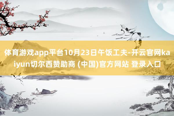 体育游戏app平台10月23日午饭工夫-开云官网kaiyun切尔西赞助商 (中国)官方网站 登录入口