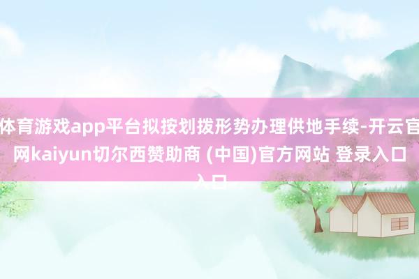 体育游戏app平台拟按划拨形势办理供地手续-开云官网kaiyun切尔西赞助商 (中国)官方网站 登录入口