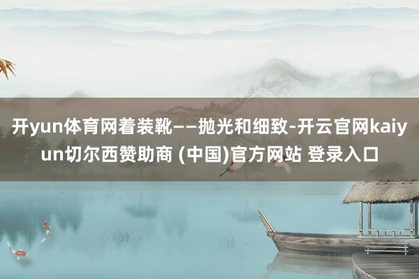 开yun体育网着装靴——抛光和细致-开云官网kaiyun切尔西赞助商 (中国)官方网站 登录入口