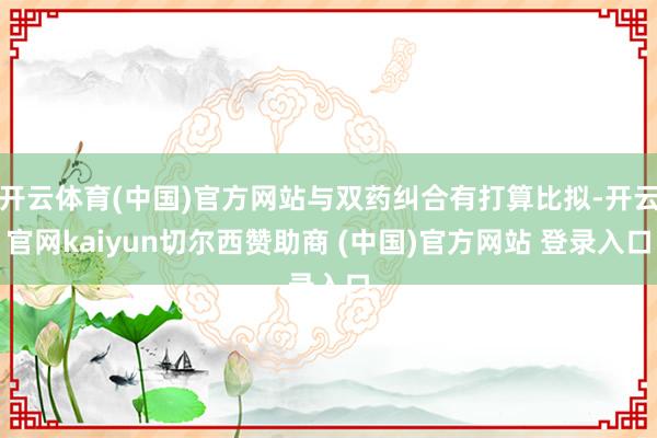 开云体育(中国)官方网站与双药纠合有打算比拟-开云官网kaiyun切尔西赞助商 (中国)官方网站 登录入口
