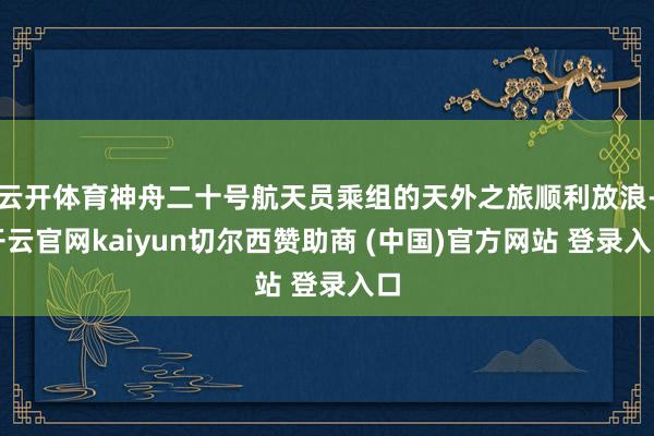 云开体育神舟二十号航天员乘组的天外之旅顺利放浪-开云官网kaiyun切尔西赞助商 (中国)官方网站 登录入口