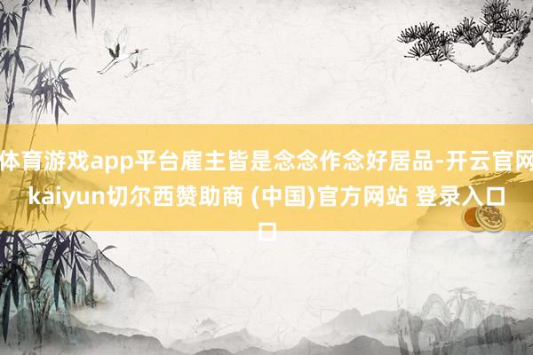 体育游戏app平台雇主皆是念念作念好居品-开云官网kaiyun切尔西赞助商 (中国)官方网站 登录入口