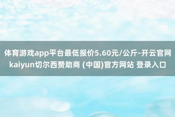 体育游戏app平台最低报价5.60元/公斤-开云官网kaiyun切尔西赞助商 (中国)官方网站 登录入口