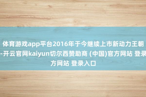 体育游戏app平台2016年于今继续上市新动力王朝车型-开云官网kaiyun切尔西赞助商 (中国)官方网站 登录入口