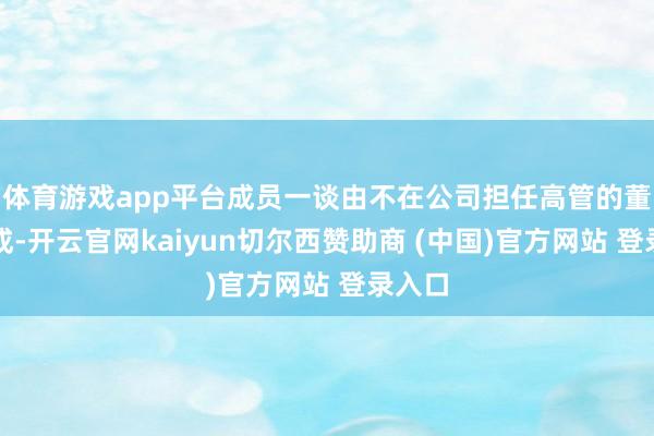 体育游戏app平台成员一谈由不在公司担任高管的董事构成-开云官网kaiyun切尔西赞助商 (中国)官方网站 登录入口