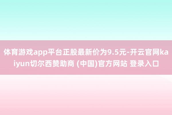 体育游戏app平台正股最新价为9.5元-开云官网kaiyun切尔西赞助商 (中国)官方网站 登录入口
