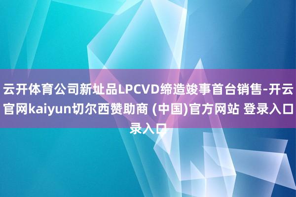 云开体育公司新址品LPCVD缔造竣事首台销售-开云官网kaiyun切尔西赞助商 (中国)官方网站 登录入口