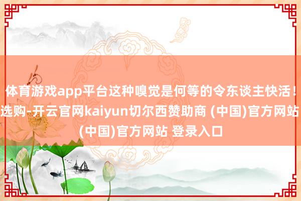 体育游戏app平台这种嗅觉是何等的令东谈主快活!在浩韵优选购-开云官网kaiyun切尔西赞助商 (中国)官方网站 登录入口