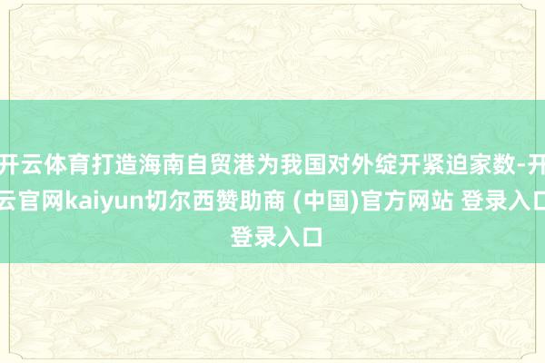 开云体育打造海南自贸港为我国对外绽开紧迫家数-开云官网kaiyun切尔西赞助商 (中国)官方网站 登录入口