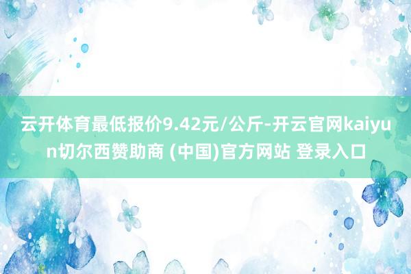 云开体育最低报价9.42元/公斤-开云官网kaiyun切尔西赞助商 (中国)官方网站 登录入口