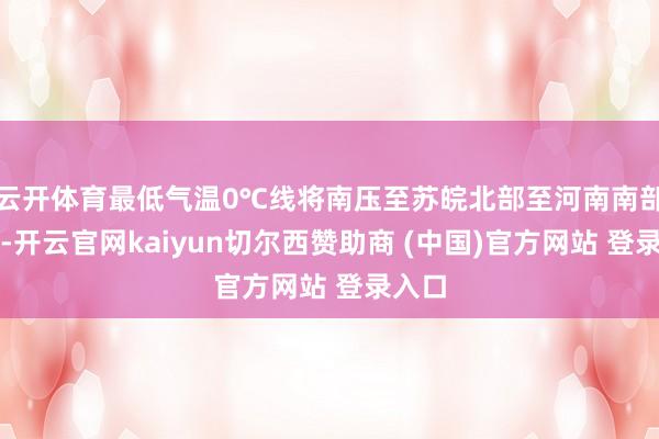 云开体育最低气温0℃线将南压至苏皖北部至河南南部一带-开云官网kaiyun切尔西赞助商 (中国)官方网站 登录入口