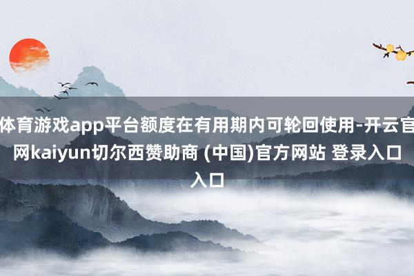 体育游戏app平台额度在有用期内可轮回使用-开云官网kaiyun切尔西赞助商 (中国)官方网站 登录入口