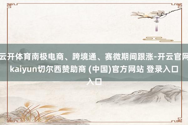 云开体育南极电商、跨境通、赛微期间跟涨-开云官网kaiyun切尔西赞助商 (中国)官方网站 登录入口