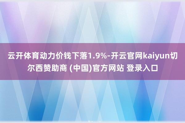云开体育动力价钱下落1.9%-开云官网kaiyun切尔西赞助商 (中国)官方网站 登录入口