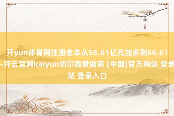 开yun体育网注册老本从56.61亿元加多到66.61亿元-开云官网kaiyun切尔西赞助商 (中国)官方网站 登录入口