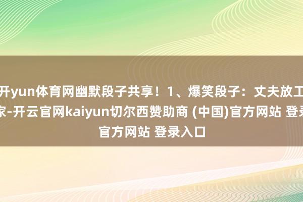 开yun体育网幽默段子共享!1、爆笑段子:丈夫放工回到家-开云官网kaiyun切尔西赞助商 (中国)官方网站 登录入口