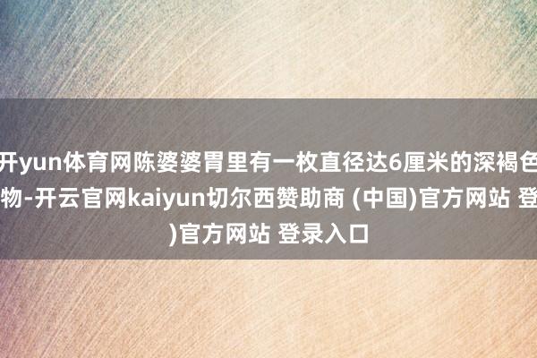 开yun体育网陈婆婆胃里有一枚直径达6厘米的深褐色团块状物-开云官网kaiyun切尔西赞助商 (中国)官方网站 登录入口