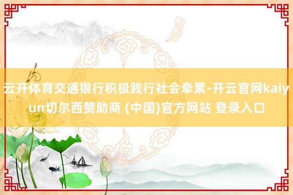 云开体育交通银行积极践行社会牵累-开云官网kaiyun切尔西赞助商 (中国)官方网站 登录入口