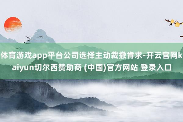 体育游戏app平台公司选择主动裁撤肯求-开云官网kaiyun切尔西赞助商 (中国)官方网站 登录入口