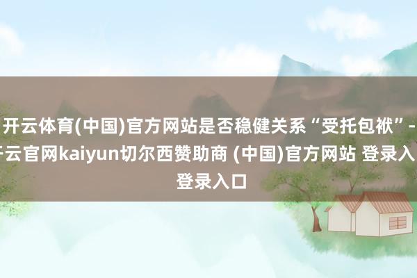 开云体育(中国)官方网站是否稳健关系“受托包袱”-开云官网kaiyun切尔西赞助商 (中国)官方网站 登录入口