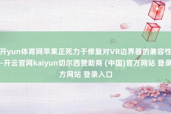开yun体育网苹果正死力于修复对VR边界器的兼容性援救-开云官网kaiyun切尔西赞助商 (中国)官方网站 登录入口