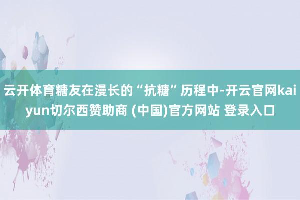 云开体育糖友在漫长的“抗糖”历程中-开云官网kaiyun切尔西赞助商 (中国)官方网站 登录入口