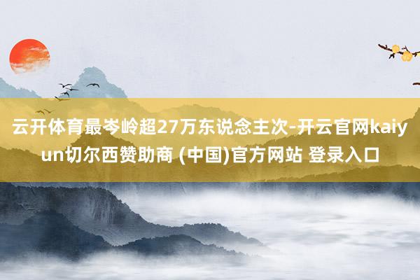 云开体育最岑岭超27万东说念主次-开云官网kaiyun切尔西赞助商 (中国)官方网站 登录入口