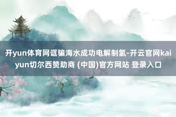 开yun体育网诓骗海水成功电解制氢-开云官网kaiyun切尔西赞助商 (中国)官方网站 登录入口