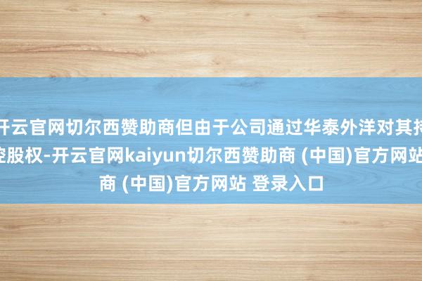 开云官网切尔西赞助商但由于公司通过华泰外洋对其持有100%控股权-开云官网kaiyun切尔西赞助商 (中国)官方网站 登录入口