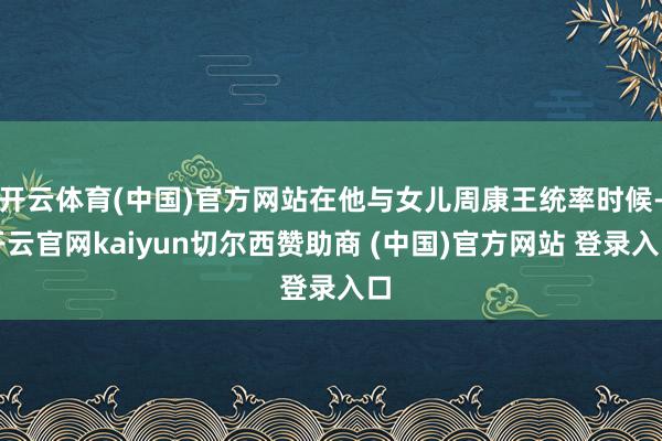 开云体育(中国)官方网站在他与女儿周康王统率时候-开云官网kaiyun切尔西赞助商 (中国)官方网站 登录入口