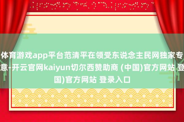 体育游戏app平台范清平在领受东说念主民网独家专访时示意-开云官网kaiyun切尔西赞助商 (中国)官方网站 登录入口