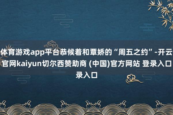 体育游戏app平台恭候着和覃娇的“周五之约”-开云官网kaiyun切尔西赞助商 (中国)官方网站 登录入口