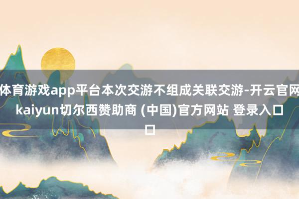 体育游戏app平台本次交游不组成关联交游-开云官网kaiyun切尔西赞助商 (中国)官方网站 登录入口