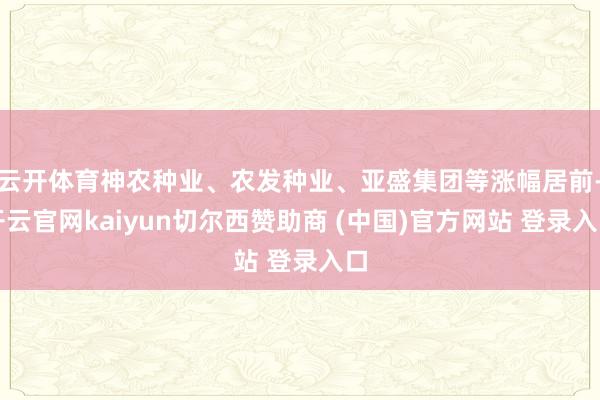 云开体育神农种业、农发种业、亚盛集团等涨幅居前-开云官网kaiyun切尔西赞助商 (中国)官方网站 登录入口
