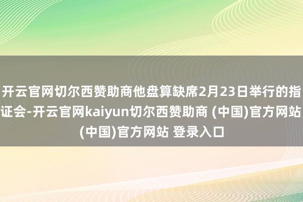 开云官网切尔西赞助商他盘算缺席2月23日举行的指控阐述听证会-开云官网kaiyun切尔西赞助商 (中国)官方网站 登录入口