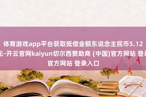 体育游戏app平台获取抵偿金额东说念主民币5.12亿余元-开云官网kaiyun切尔西赞助商 (中国)官方网站 登录入口