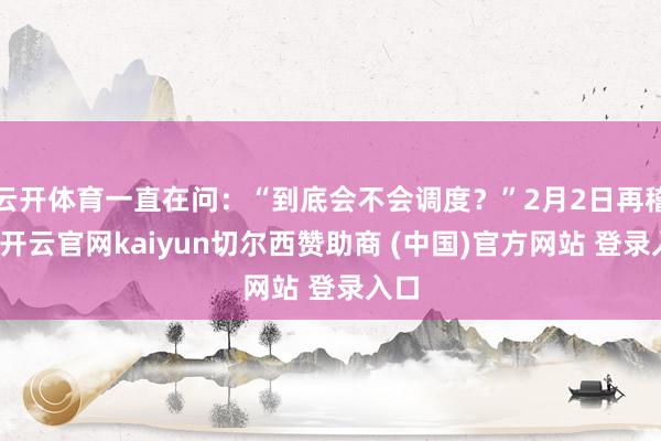 云开体育一直在问：“到底会不会调度？”2月2日再稽查-开云官网kaiyun切尔西赞助商 (中国)官方网站 登录入口