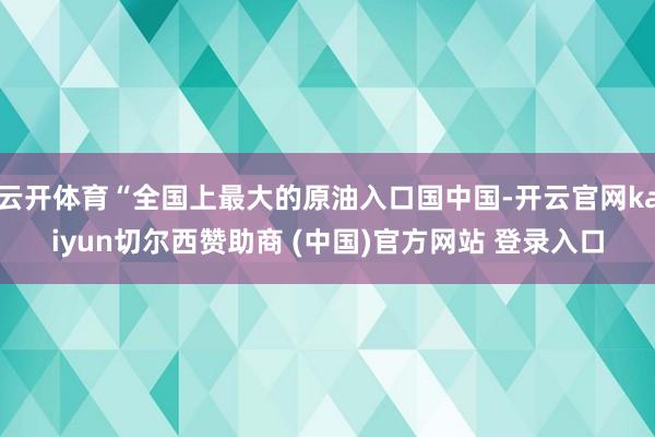 云开体育“全国上最大的原油入口国中国-开云官网kaiyun切尔西赞助商 (中国)官方网站 登录入口