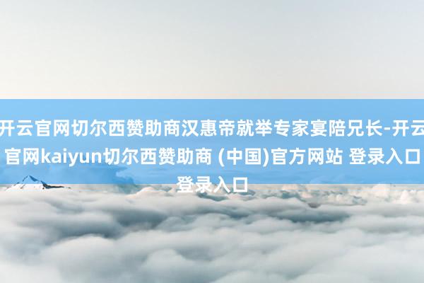 开云官网切尔西赞助商汉惠帝就举专家宴陪兄长-开云官网kaiyun切尔西赞助商 (中国)官方网站 登录入口
