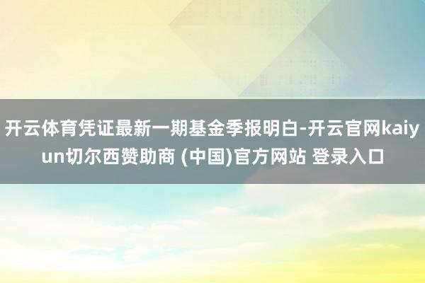 开云体育凭证最新一期基金季报明白-开云官网kaiyun切尔西赞助商 (中国)官方网站 登录入口