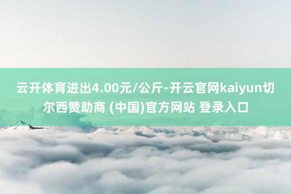 云开体育进出4.00元/公斤-开云官网kaiyun切尔西赞助商 (中国)官方网站 登录入口