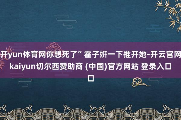 开yun体育网你想死了”霍子姸一下推开她-开云官网kaiyun切尔西赞助商 (中国)官方网站 登录入口