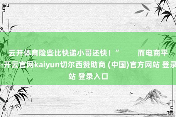 云开体育险些比快递小哥还快！”        而电商平台呢-开云官网kaiyun切尔西赞助商 (中国)官方网站 登录入口