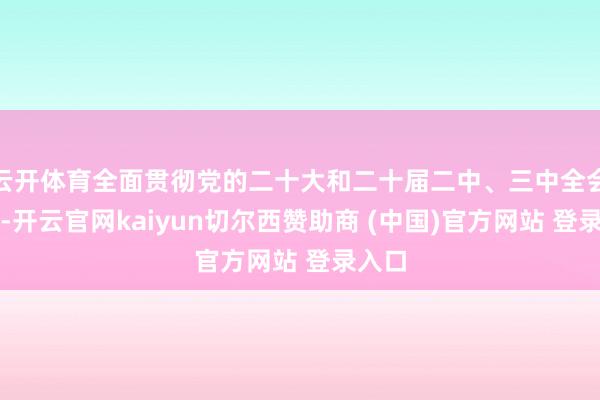 云开体育全面贯彻党的二十大和二十届二中、三中全会精神-开云官网kaiyun切尔西赞助商 (中国)官方网站 登录入口