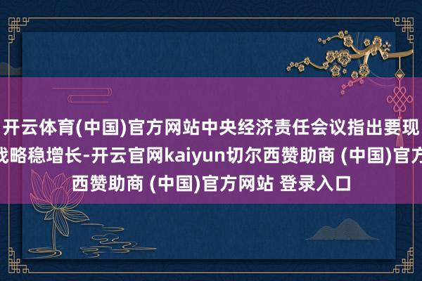 开云体育(中国)官方网站中央经济责任会议指出要现实积极宏不雅战略稳增长-开云官网kaiyun切尔西赞助商 (中国)官方网站 登录入口