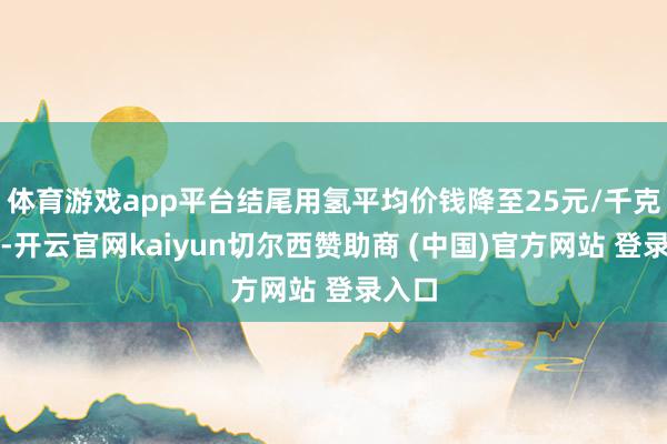 体育游戏app平台结尾用氢平均价钱降至25元/千克以下-开云官网kaiyun切尔西赞助商 (中国)官方网站 登录入口