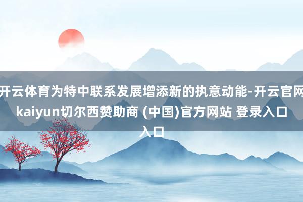 开云体育为特中联系发展增添新的执意动能-开云官网kaiyun切尔西赞助商 (中国)官方网站 登录入口