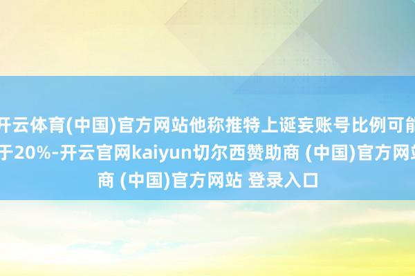 开云体育(中国)官方网站他称推特上诞妄账号比例可能“远远”高于20%-开云官网kaiyun切尔西赞助商 (中国)官方网站 登录入口