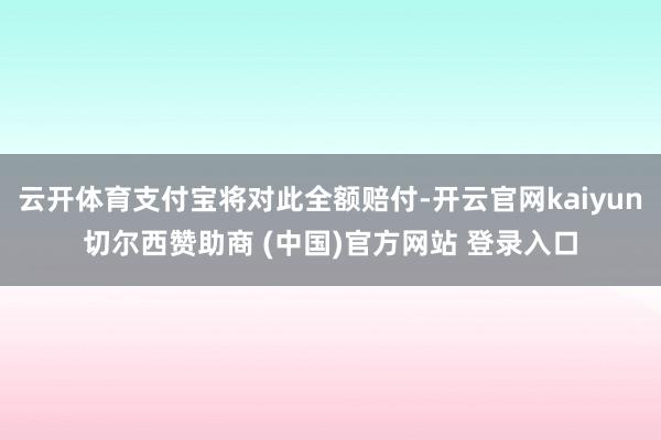 云开体育支付宝将对此全额赔付-开云官网kaiyun切尔西赞助商 (中国)官方网站 登录入口