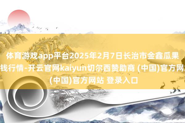 体育游戏app平台2025年2月7日长治市金鑫瓜果批发商场价钱行情-开云官网kaiyun切尔西赞助商 (中国)官方网站 登录入口